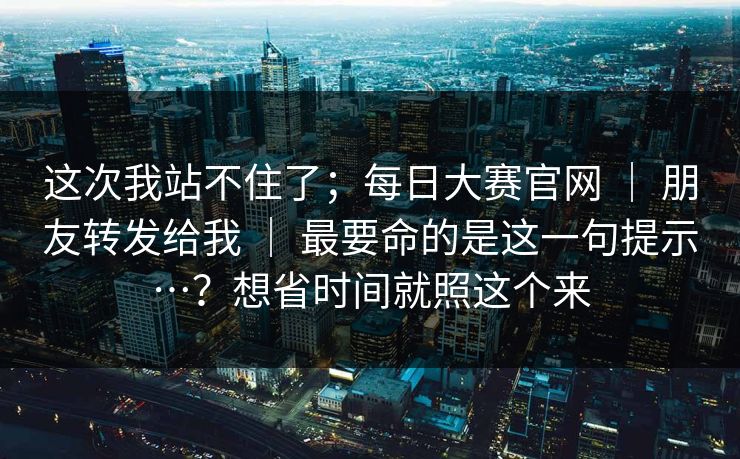 这次我站不住了；每日大赛官网 ｜ 朋友转发给我 最要命的是这一句提示…？想省时间就照这个来  第1张