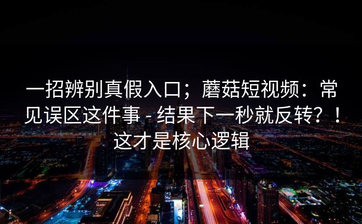 一招辨别真假入口;蘑菇短视频:常见误区这件事 - 结果下一秒就反转?!这才是核心逻辑 第1张 一招辨别真假入口;蘑菇短视频:常见误区这件事 - 结果下一秒就反转?!这才是核心逻辑 第1张