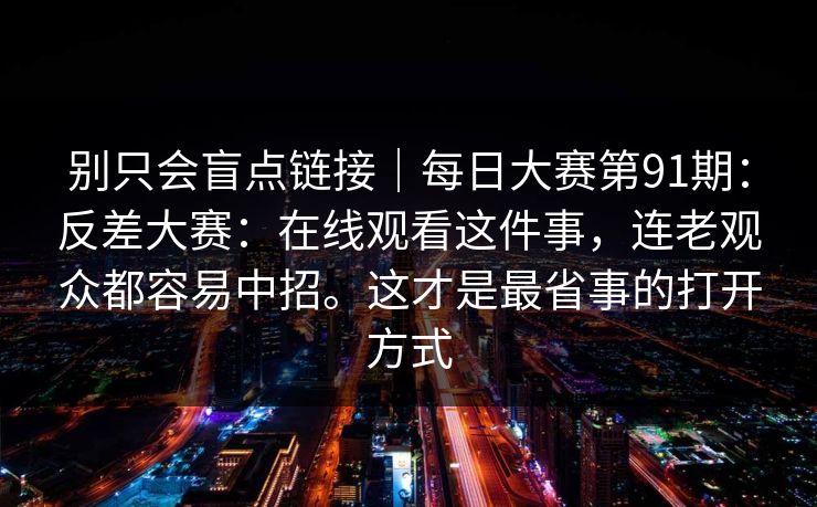 别只会盲点链接|每日大赛第91期:反差大赛:在线观看这件事,连老观众都容易中招。这才是最省事的打开方式 第1张 别只会盲点链接|每日大赛第91期:反差大赛:在线观看这件事,连老观众都容易中招。这才是最省事的打开方式 第1张