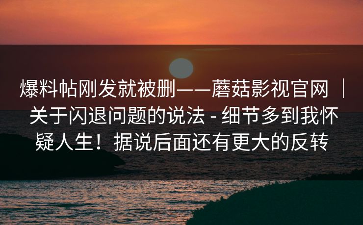 爆料帖刚发就被删——蘑菇影视官网 | 关于闪退问题的说法 - 细节多到我怀疑人生!据说后面还有更大的反转 第1张 爆料帖刚发就被删——蘑菇影视官网 | 关于闪退问题的说法 - 细节多到我怀疑人生!据说后面还有更大的反转 第1张
