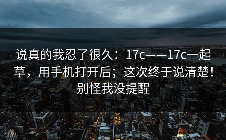 说真的我忍了很久:17c——17c一起草,用手机打开后;这次终于说清楚!别怪我没提醒 第1张 说真的我忍了很久:17c——17c一起草,用手机打开后;这次终于说清楚!别怪我没提醒 第1张