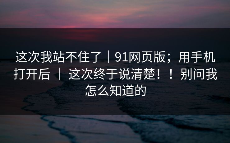这次我站不住了|91网页版;用手机打开后 | 这次终于说清楚!!别问我怎么知道的 第1张 这次我站不住了|91网页版;用手机打开后 | 这次终于说清楚!!别问我怎么知道的 第1张