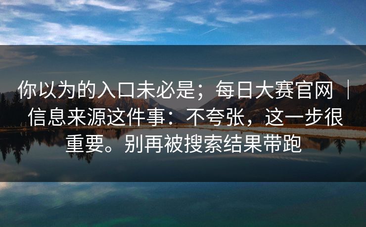 你以为的入口未必是；每日大赛官网 ｜ 信息来源这件事：不夸张，这一步很重要。别再被搜索结果带跑  第1张