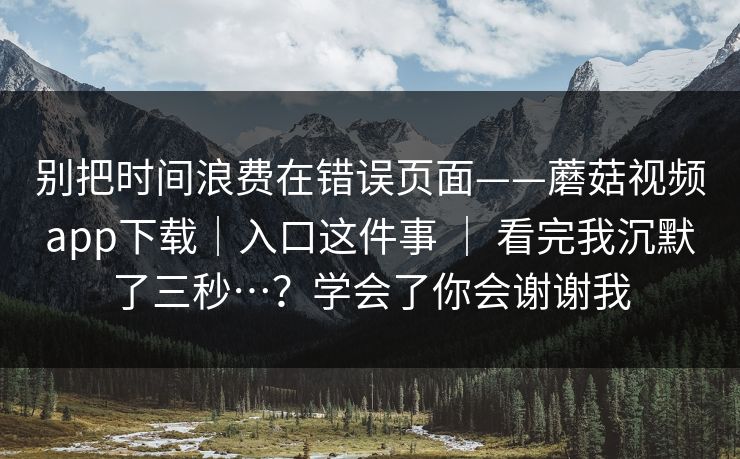 别把时间浪费在错误页面——蘑菇视频app下载|入口这件事 | 看完我沉默了三秒…?学会了你会谢谢我 第1张 别把时间浪费在错误页面——蘑菇视频app下载|入口这件事 | 看完我沉默了三秒…?学会了你会谢谢我 第1张