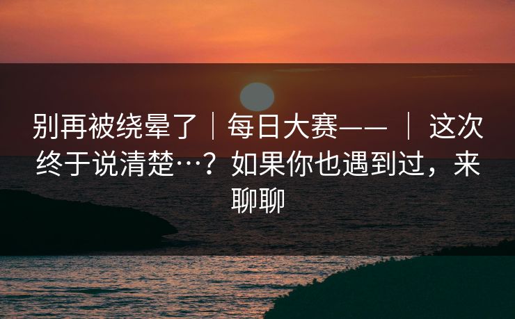 别再被绕晕了｜每日大赛—— ｜ 这次终于说清楚…？如果你也遇到过，来聊聊  第1张