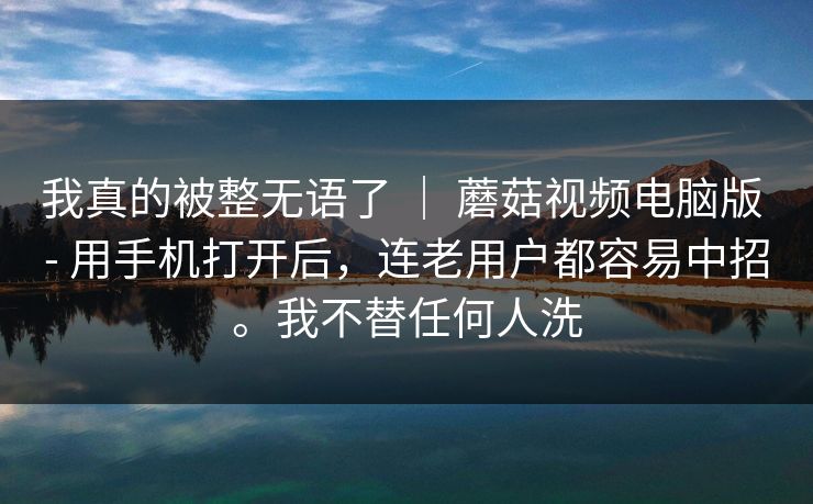 我真的被整无语了 ｜ 蘑菇视频电脑版 - 用手机打开后，连老用户都容易中招。我不替任何人洗  第1张
