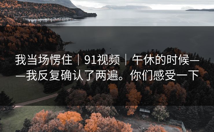 我当场愣住|91视频|午休的时候——我反复确认了两遍。你们感受一下 第1张 我当场愣住|91视频|午休的时候——我反复确认了两遍。你们感受一下 第1张