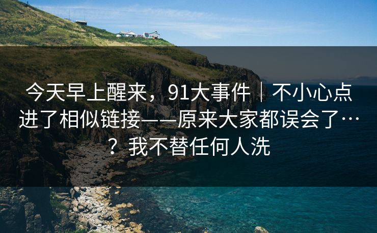 今天早上醒来,91大事件|不小心点进了相似链接——原来大家都误会了…?我不替任何人洗 第1张 今天早上醒来,91大事件|不小心点进了相似链接——原来大家都误会了…?我不替任何人洗 第1张