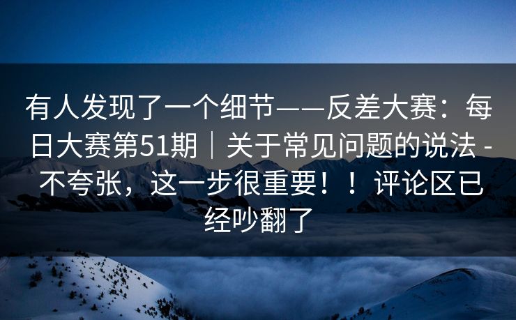 有人发现了一个细节——反差大赛：每日大赛第51期｜关于常见问题的说法 - 不夸张，这一步很重要！！评论区已经吵翻了  第1张