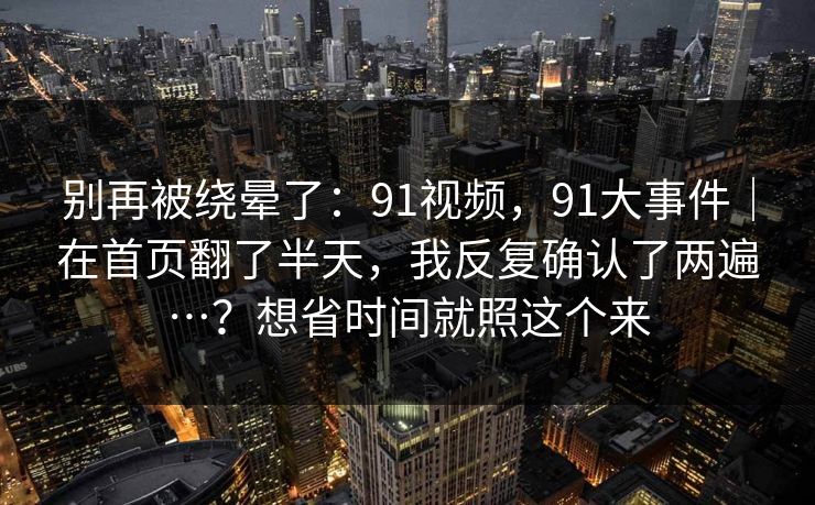 别再被绕晕了：91视频，91大事件｜在首页翻了半天，我反复确认了两遍…？想省时间就照这个来  第1张