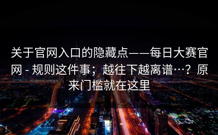 关于官网入口的隐藏点——每日大赛官网 - 规则这件事；越往下越离谱…？原来门槛就在这里  第1张