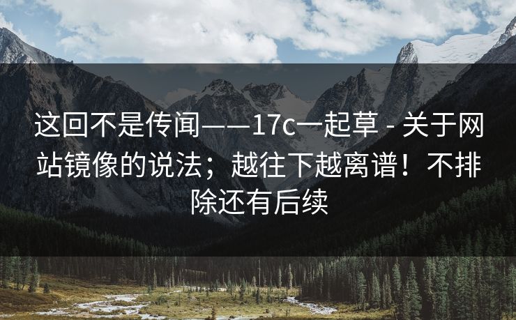 这回不是传闻——17c一起草 - 关于网站镜像的说法；越往下越离谱！不排除还有后续  第1张