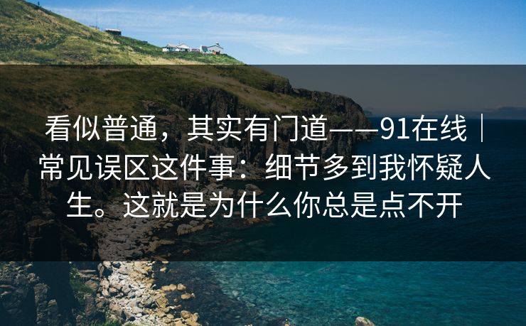 看似普通，其实有门道——91在线｜常见误区这件事：细节多到我怀疑人生。这就是为什么你总是点不开  第1张