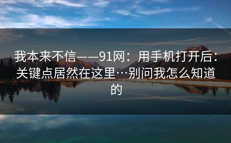 我本来不信——91网：用手机打开后：关键点居然在这里…别问我怎么知道的  第1张