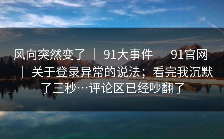 风向突然变了 | 91大事件 91官网 关于登录异常的说法;看完我沉默了三秒…评论区已经吵翻了 第1张 风向突然变了 | 91大事件 91官网 关于登录异常的说法;看完我沉默了三秒…评论区已经吵翻了 第1张