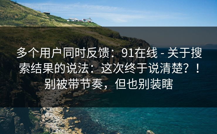 多个用户同时反馈:91在线 - 关于搜索结果的说法:这次终于说清楚?!别被带节奏,但也别装瞎 第1张 多个用户同时反馈:91在线 - 关于搜索结果的说法:这次终于说清楚?!别被带节奏,但也别装瞎 第1张