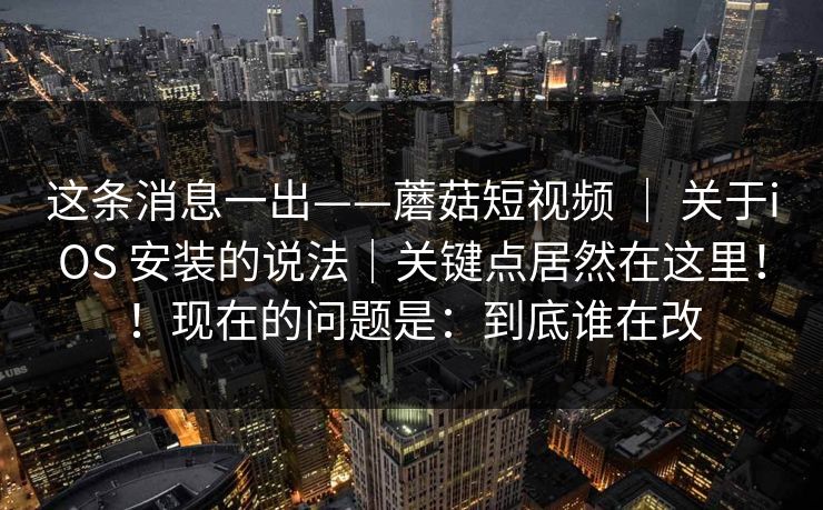 这条消息一出——蘑菇短视频 ｜ 关于iOS 安装的说法｜关键点居然在这里！！现在的问题是：到底谁在改  第1张