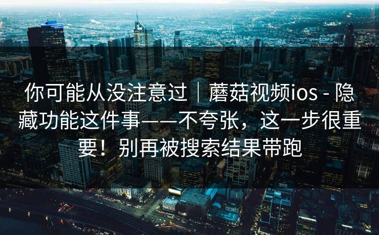 你可能从没注意过|蘑菇视频ios - 隐藏功能这件事——不夸张,这一步很重要!别再被搜索结果带跑 第1张 你可能从没注意过|蘑菇视频ios - 隐藏功能这件事——不夸张,这一步很重要!别再被搜索结果带跑 第1张