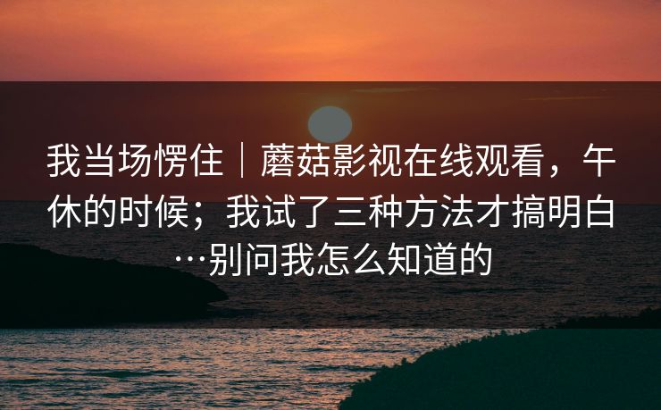 我当场愣住｜蘑菇影视在线观看，午休的时候；我试了三种方法才搞明白…别问我怎么知道的  第1张