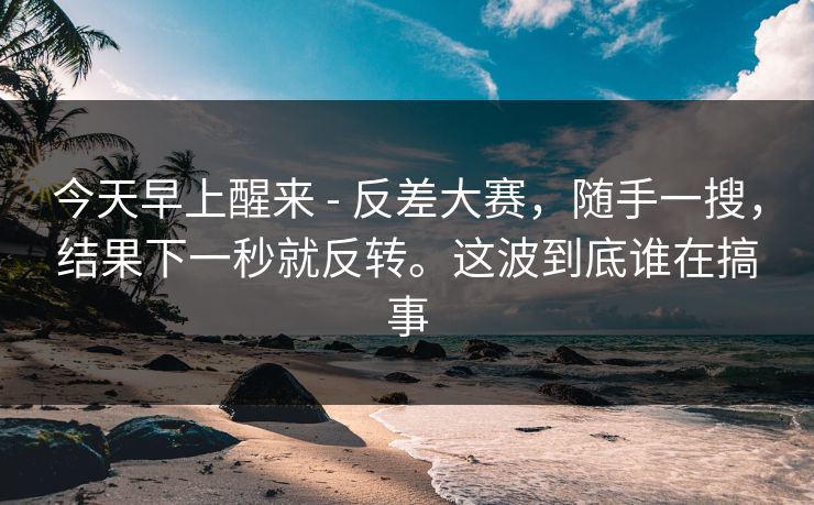 今天早上醒来 - 反差大赛,随手一搜,结果下一秒就反转。这波到底谁在搞事 第1张 今天早上醒来 - 反差大赛,随手一搜,结果下一秒就反转。这波到底谁在搞事 第1张