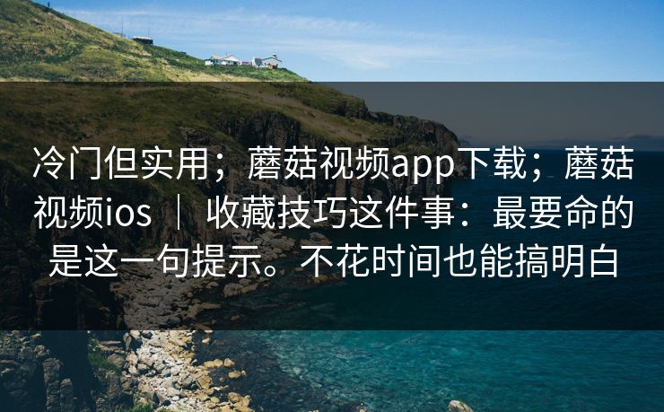 冷门但实用；蘑菇视频app下载；蘑菇视频ios ｜ 收藏技巧这件事：最要命的是这一句提示。不花时间也能搞明白  第1张