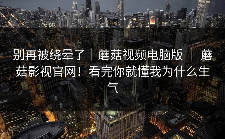 别再被绕晕了｜蘑菇视频电脑版 ｜ 蘑菇影视官网！看完你就懂我为什么生气  第1张
