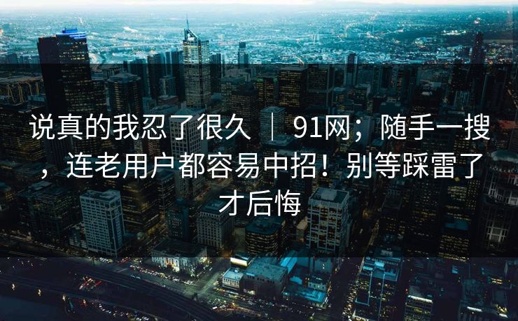说真的我忍了很久 | 91网;随手一搜,连老用户都容易中招!别等踩雷了才后悔 第1张 说真的我忍了很久 | 91网;随手一搜,连老用户都容易中招!别等踩雷了才后悔 第1张