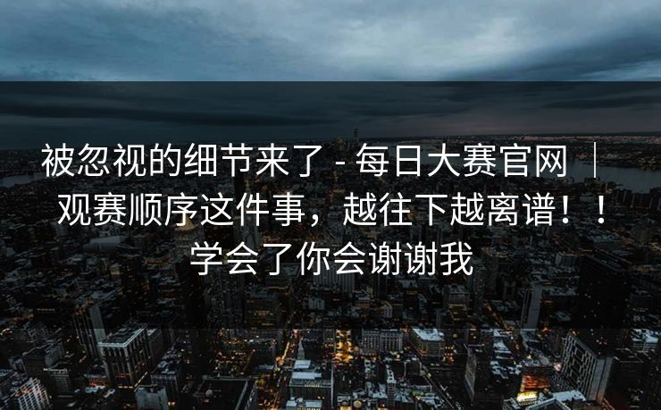 被忽视的细节来了 - 每日大赛官网 | 观赛顺序这件事,越往下越离谱!!学会了你会谢谢我 第1张 被忽视的细节来了 - 每日大赛官网 | 观赛顺序这件事,越往下越离谱!!学会了你会谢谢我 第1张