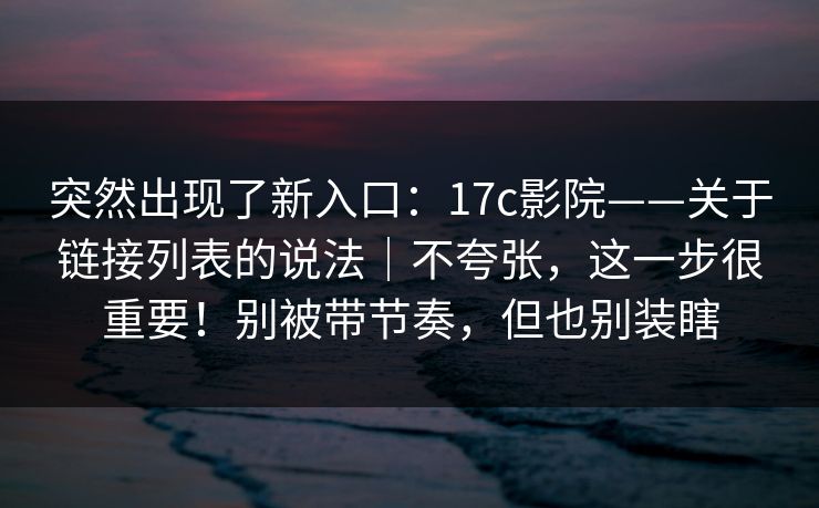 突然出现了新入口：17c影院——关于链接列表的说法｜不夸张，这一步很重要！别被带节奏，但也别装瞎  第1张