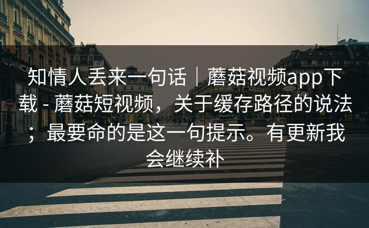 知情人丢来一句话|蘑菇视频app下载 - 蘑菇短视频,关于缓存路径的说法;最要命的是这一句提示。有更新我会继续补 第1张 知情人丢来一句话|蘑菇视频app下载 - 蘑菇短视频,关于缓存路径的说法;最要命的是这一句提示。有更新我会继续补 第1张