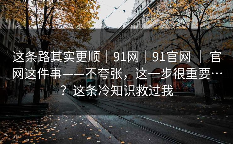 这条路其实更顺｜91网｜91官网 ｜ 官网这件事——不夸张，这一步很重要…？这条冷知识救过我  第1张