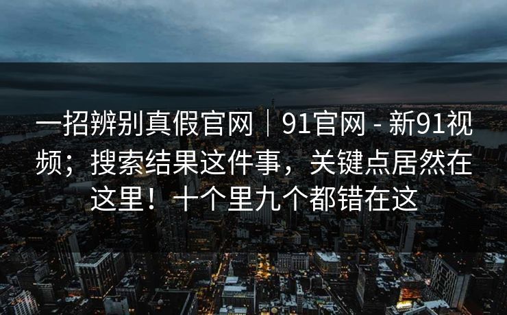 一招辨别真假官网|91官网 - 新91视频;搜索结果这件事,关键点居然在这里!十个里九个都错在这 第1张 一招辨别真假官网|91官网 - 新91视频;搜索结果这件事,关键点居然在这里!十个里九个都错在这 第1张