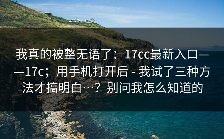 我真的被整无语了:17cc最新入口——17c;用手机打开后 - 我试了三种方法才搞明白…?别问我怎么知道的 第1张 我真的被整无语了:17cc最新入口——17c;用手机打开后 - 我试了三种方法才搞明白…?别问我怎么知道的 第1张