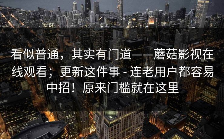 看似普通，其实有门道——蘑菇影视在线观看；更新这件事 - 连老用户都容易中招！原来门槛就在这里  第1张