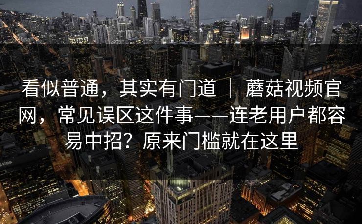看似普通,其实有门道 | 蘑菇视频官网,常见误区这件事——连老用户都容易中招?原来门槛就在这里 第1张 看似普通,其实有门道 | 蘑菇视频官网,常见误区这件事——连老用户都容易中招?原来门槛就在这里 第1张