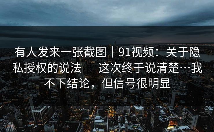 有人发来一张截图|91视频:关于隐私授权的说法 | 这次终于说清楚…我不下结论,但信号很明显 第1张 有人发来一张截图|91视频:关于隐私授权的说法 | 这次终于说清楚…我不下结论,但信号很明显 第1张
