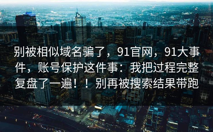 别被相似域名骗了，91官网，91大事件，账号保护这件事：我把过程完整复盘了一遍！！别再被搜索结果带跑  第1张