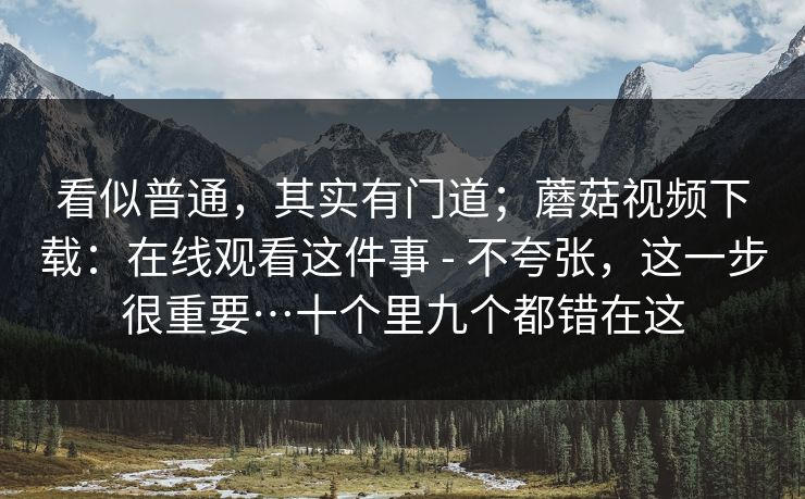看似普通，其实有门道；蘑菇视频下载：在线观看这件事 - 不夸张，这一步很重要…十个里九个都错在这  第1张