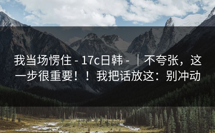 我当场愣住 - 17c日韩 |不夸张,这一步很重要!!我把话放这:别冲动 第1张 我当场愣住 - 17c日韩 |不夸张,这一步很重要!!我把话放这:别冲动 第1张