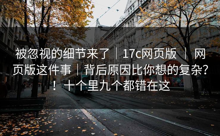 被忽视的细节来了｜17c网页版 ｜ 网页版这件事｜背后原因比你想的复杂？！十个里九个都错在这  第1张