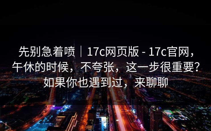 先别急着喷|17c网页版 - 17c官网,午休的时候,不夸张,这一步很重要?如果你也遇到过,来聊聊 第1张 先别急着喷|17c网页版 - 17c官网,午休的时候,不夸张,这一步很重要?如果你也遇到过,来聊聊 第1张