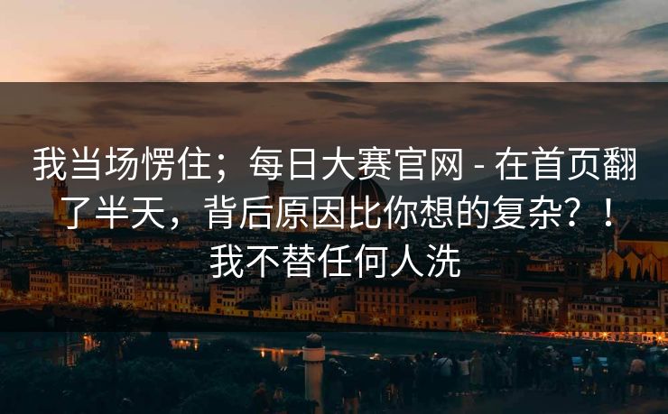 我当场愣住;每日大赛官网 - 在首页翻了半天,背后原因比你想的复杂?!我不替任何人洗 第1张 我当场愣住;每日大赛官网 - 在首页翻了半天,背后原因比你想的复杂?!我不替任何人洗 第1张