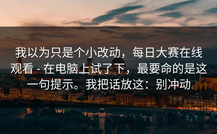 我以为只是个小改动,每日大赛在线观看 - 在电脑上试了下,最要命的是这一句提示。我把话放这:别冲动 第1张 我以为只是个小改动,每日大赛在线观看 - 在电脑上试了下,最要命的是这一句提示。我把话放这:别冲动 第1张