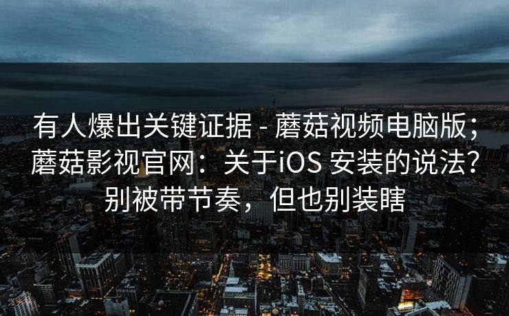有人爆出关键证据 - 蘑菇视频电脑版；蘑菇影视官网：关于iOS 安装的说法？别被带节奏，但也别装瞎  第1张