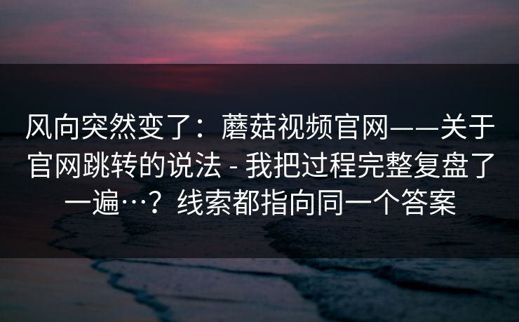 风向突然变了:蘑菇视频官网——关于官网跳转的说法 - 我把过程完整复盘了一遍…?线索都指向同一个答案 第1张 风向突然变了:蘑菇视频官网——关于官网跳转的说法 - 我把过程完整复盘了一遍…?线索都指向同一个答案 第1张