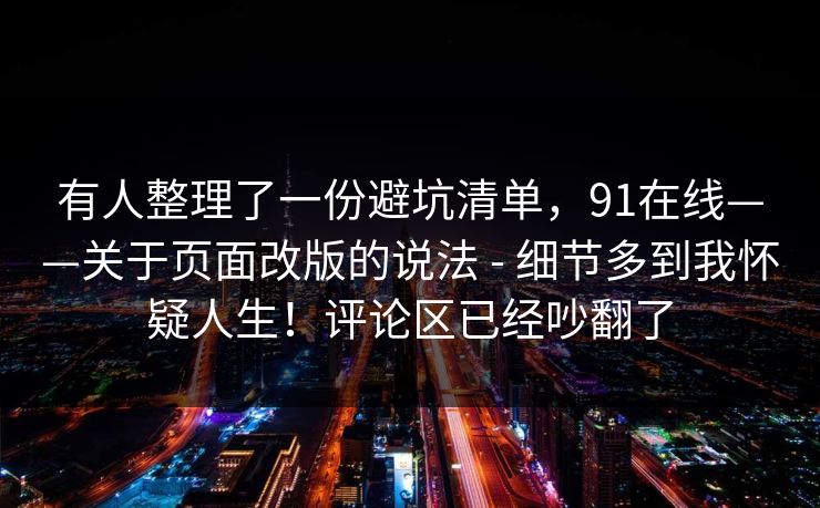 有人整理了一份避坑清单,91在线——关于页面改版的说法 - 细节多到我怀疑人生!评论区已经吵翻了 第1张 有人整理了一份避坑清单,91在线——关于页面改版的说法 - 细节多到我怀疑人生!评论区已经吵翻了 第1张