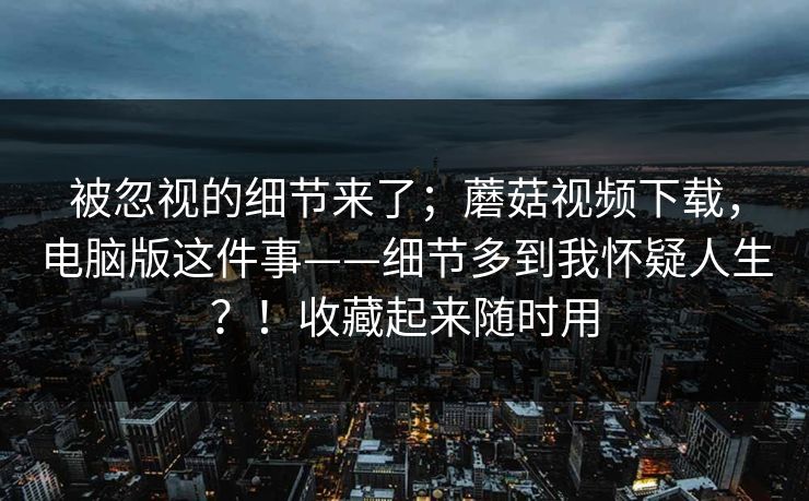 被忽视的细节来了;蘑菇视频下载,电脑版这件事——细节多到我怀疑人生?!收藏起来随时用 第1张 被忽视的细节来了;蘑菇视频下载,电脑版这件事——细节多到我怀疑人生?!收藏起来随时用 第1张