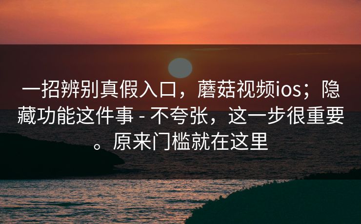 一招辨别真假入口,蘑菇视频ios;隐藏功能这件事 - 不夸张,这一步很重要。原来门槛就在这里 第1张 一招辨别真假入口,蘑菇视频ios;隐藏功能这件事 - 不夸张,这一步很重要。原来门槛就在这里 第1张