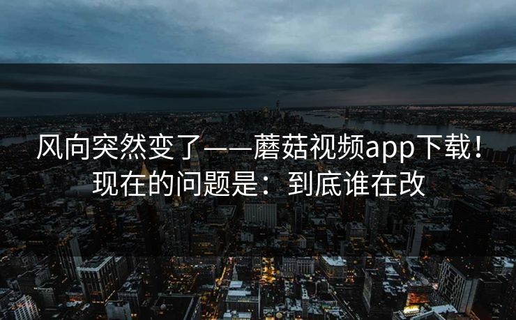 风向突然变了——蘑菇视频app下载！现在的问题是：到底谁在改  第1张