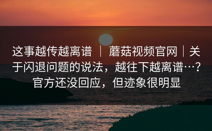 这事越传越离谱 ｜ 蘑菇视频官网｜关于闪退问题的说法，越往下越离谱…？官方还没回应，但迹象很明显  第1张